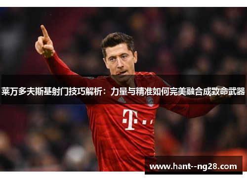 莱万多夫斯基射门技巧解析：力量与精准如何完美融合成致命武器