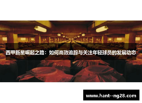 西甲新星崛起之路：如何高效追踪与关注年轻球员的发展动态