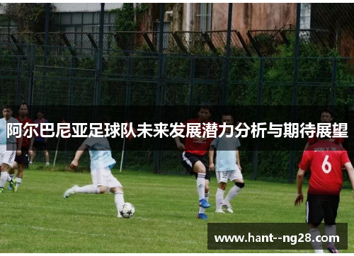 阿尔巴尼亚足球队未来发展潜力分析与期待展望