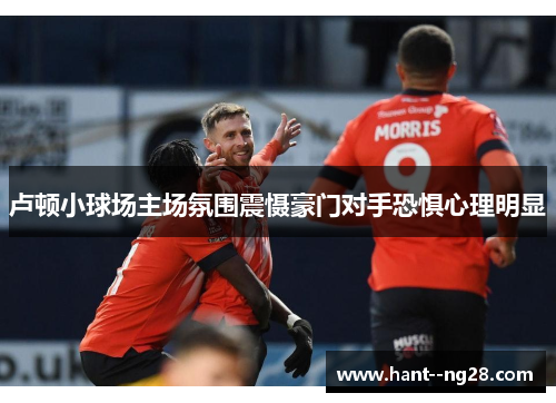 卢顿小球场主场氛围震慑豪门对手恐惧心理明显 卢顿小球场主场氛围震慑豪门对手恐惧心理明显