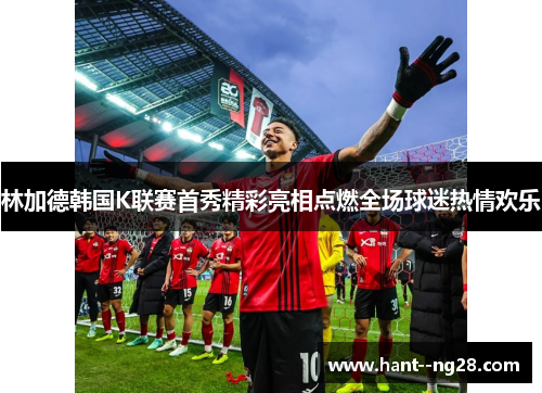 林加德韩国K联赛首秀精彩亮相点燃全场球迷热情欢乐
